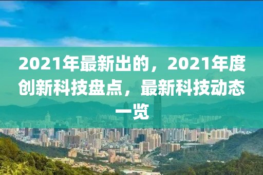 2021年最新出的，2021年度創(chuàng)新科技盤點(diǎn)，最新科技動態(tài)一覽
