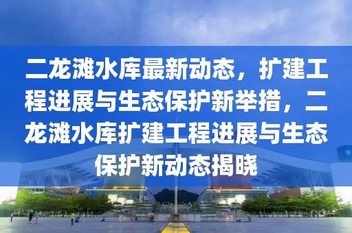 二龍灘水庫最新動態(tài)，擴(kuò)建工程進(jìn)展與生態(tài)保護(hù)新舉措，二龍灘水庫擴(kuò)建工程進(jìn)展與生態(tài)保護(hù)新動態(tài)揭曉