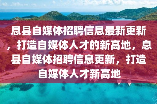 息縣自媒體招聘信息最新更新，打造自媒體人才的新高地，息縣自媒體招聘信息更新，打造自媒體人才新高地