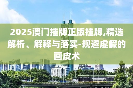 2025澳門掛牌正版掛牌,精選解析、解釋與落實-規(guī)避虛假的畫皮術(shù)