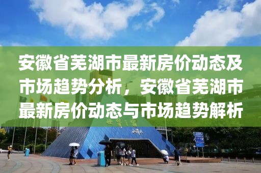 安徽省蕪湖市最新房價(jià)動(dòng)態(tài)及市場趨勢分析，安徽省蕪湖市最新房價(jià)動(dòng)態(tài)與市場趨勢解析