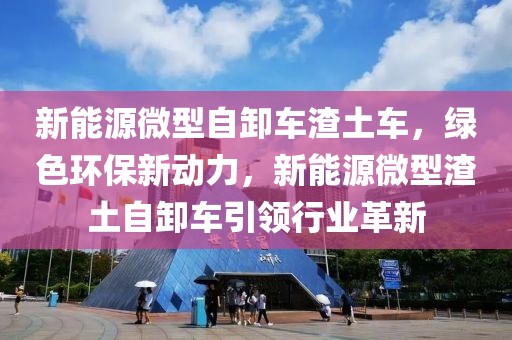 新能源微型自卸車渣土車，綠色環(huán)保新動(dòng)力，新能源微型渣土自卸車引領(lǐng)行業(yè)革新