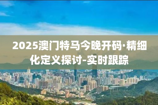 2025澳門特馬今晚開(kāi)碼·精細(xì)化定義探討-實(shí)時(shí)跟蹤