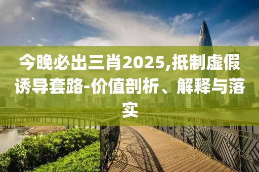今晚必出三肖2025,抵制虛假誘導(dǎo)套路-價(jià)值剖析、解釋與落實(shí)