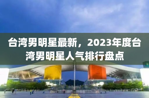 臺(tái)灣男明星最新，2023年度臺(tái)灣男明星人氣排行盤(pán)點(diǎn)