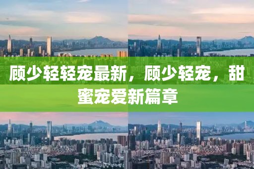 顧少輕輕寵最新，顧少輕寵，甜蜜寵愛新篇章