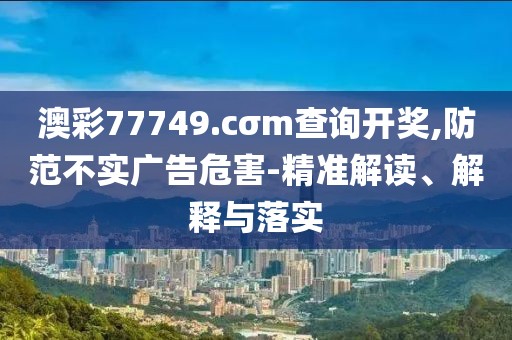 澳彩77749.cσm查詢開(kāi)獎(jiǎng),防范不實(shí)廣告危害-精準(zhǔn)解讀、解釋與落實(shí)