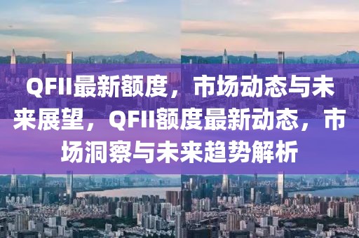 QFII最新額度，市場動態(tài)與未來展望，QFII額度最新動態(tài)，市場洞察與未來趨勢解析