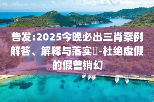 告發(fā):2025今晚必出三肖案例解答、解釋與落實?-杜絕虛假的假營銷幻