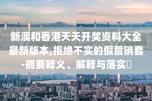 新澳和香港天天開獎資料大全最新版本,拒絕不實的假營銷套-扼要釋義、解釋與落實?
