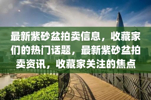 最新紫砂盆拍賣信息，收藏家們的熱門話題，最新紫砂盆拍賣資訊，收藏家關(guān)注的焦點