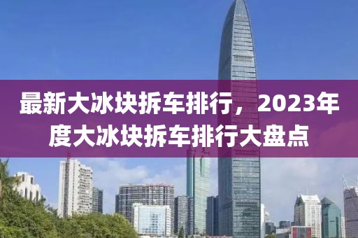 最新大冰塊拆車排行，2023年度大冰塊拆車排行大盤點(diǎn)
