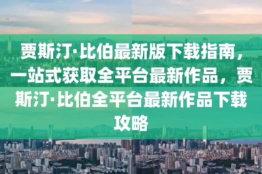 賈斯汀·比伯最新版下載指南，一站式獲取全平臺(tái)最新作品，賈斯汀·比伯全平臺(tái)最新作品下載攻略