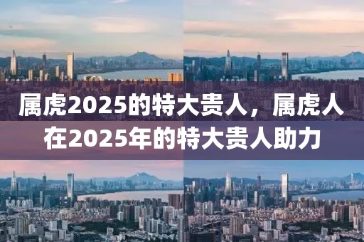 屬虎2025的特大貴人，屬虎人在2025年的特大貴人助力