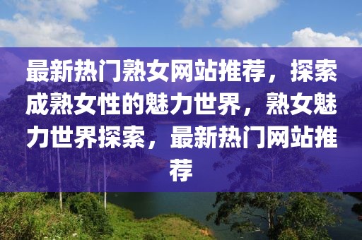 最新熱門熟女網(wǎng)站推薦，探索成熟女性的魅力世界，熟女魅力世界探索，最新熱門網(wǎng)站推薦
