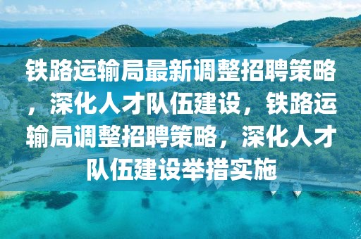 鐵路運輸局最新調(diào)整招聘策略，深化人才隊伍建設(shè)，鐵路運輸局調(diào)整招聘策略，深化人才隊伍建設(shè)舉措實施