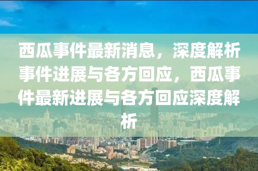 西瓜事件最新消息，深度解析事件進展與各方回應(yīng)，西瓜事件最新進展與各方回應(yīng)深度解析
