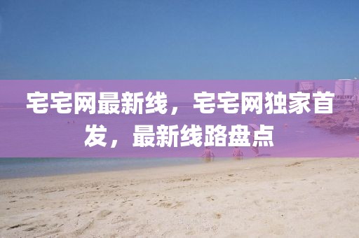 宅宅網(wǎng)最新線，宅宅網(wǎng)獨家首發(fā)，最新線路盤點