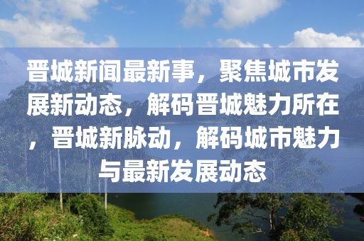 晉城新聞最新事，聚焦城市發(fā)展新動態(tài)，解碼晉城魅力所在，晉城新脈動，解碼城市魅力與最新發(fā)展動態(tài)