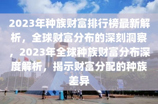 2023年種族財富排行榜最新解析，全球財富分布的深刻洞察，2023年全球種族財富分布深度解析，揭示財富分配的種族差異