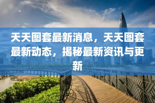 天天圖套最新消息，天天圖套最新動(dòng)態(tài)，揭秘最新資訊與更新