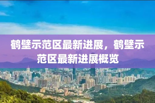 鶴壁示范區(qū)最新進(jìn)展，鶴壁示范區(qū)最新進(jìn)展概覽