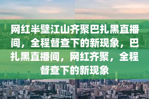 網(wǎng)紅半壁江山齊聚巴扎黑直播間，全程督查下的新現(xiàn)象，巴扎黑直播間，網(wǎng)紅齊聚，全程督查下的新現(xiàn)象