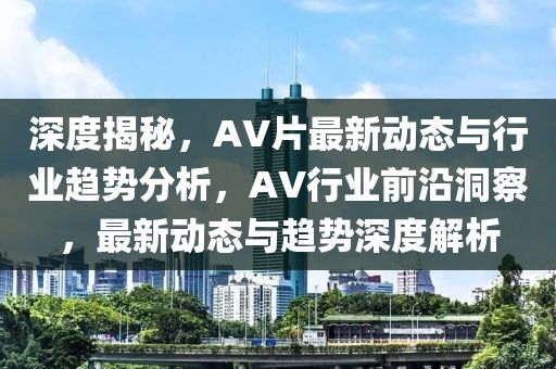 深度揭秘，AV片最新動態(tài)與行業(yè)趨勢分析，AV行業(yè)前沿洞察，最新動態(tài)與趨勢深度解析