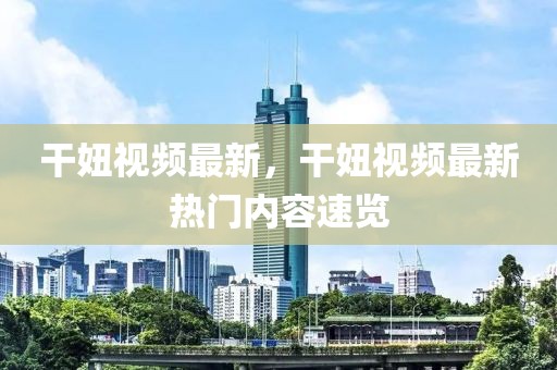 干妞視頻最新，干妞視頻最新熱門內(nèi)容速覽