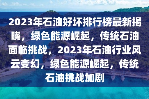2023年石油好壞排行榜最新揭曉，綠色能源崛起，傳統(tǒng)石油面臨挑戰(zhàn)，2023年石油行業(yè)風(fēng)云變幻，綠色能源崛起，傳統(tǒng)石油挑戰(zhàn)加劇