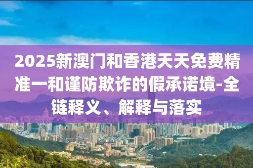 2025新澳門和香港天天免費(fèi)精準(zhǔn)一和謹(jǐn)防欺詐的假承諾境-全鏈釋義、解釋與落實(shí)