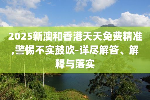 2025新澳和香港天天免費精準,警惕不實鼓吹-詳盡解答、解釋與落實