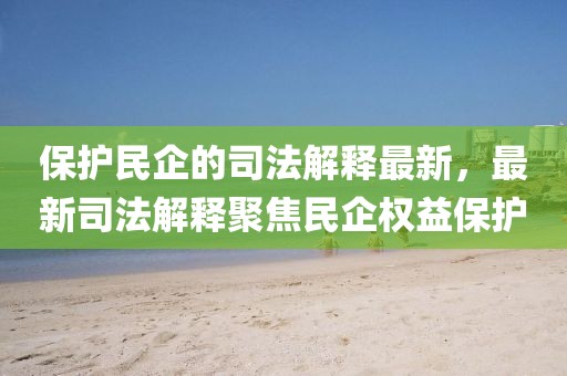 保護(hù)民企的司法解釋最新，最新司法解釋聚焦民企權(quán)益保護(hù)