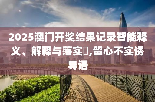 2025澳門開獎(jiǎng)結(jié)果記錄智能釋義、解釋與落實(shí)?,留心不實(shí)誘導(dǎo)語(yǔ)