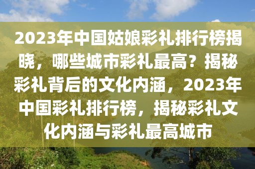 2023年中國姑娘彩禮排行榜揭曉，哪些城市彩禮最高？揭秘彩禮背后的文化內(nèi)涵，2023年中國彩禮排行榜，揭秘彩禮文化內(nèi)涵與彩禮最高城市