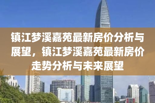 鎮(zhèn)江夢(mèng)溪嘉苑最新房?jī)r(jià)分析與展望，鎮(zhèn)江夢(mèng)溪嘉苑最新房?jī)r(jià)走勢(shì)分析與未來展望