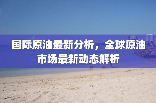 國(guó)際原油最新分析，全球原油市場(chǎng)最新動(dòng)態(tài)解析