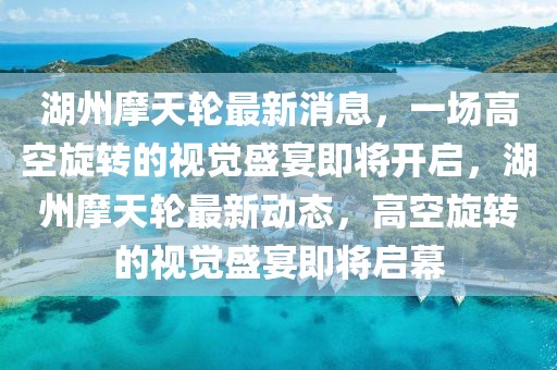 湖州摩天輪最新消息，一場高空旋轉(zhuǎn)的視覺盛宴即將開啟，湖州摩天輪最新動態(tài)，高空旋轉(zhuǎn)的視覺盛宴即將啟幕