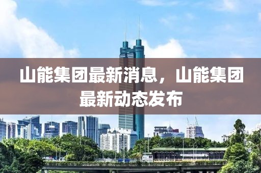山能集團(tuán)最新消息，山能集團(tuán)最新動態(tài)發(fā)布