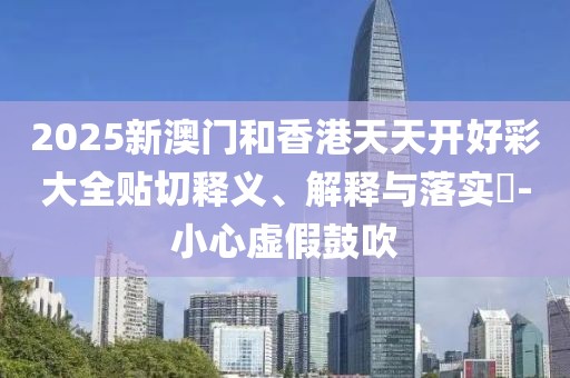 2025新澳門和香港天天開(kāi)好彩大全貼切釋義、解釋與落實(shí)?-小心虛假鼓吹