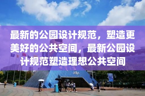 最新的公園設(shè)計規(guī)范，塑造更美好的公共空間，最新公園設(shè)計規(guī)范塑造理想公共空間