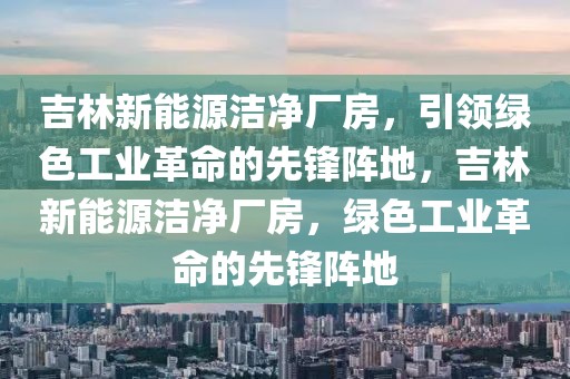 吉林新能源潔凈廠房，引領(lǐng)綠色工業(yè)革命的先鋒陣地，吉林新能源潔凈廠房，綠色工業(yè)革命的先鋒陣地