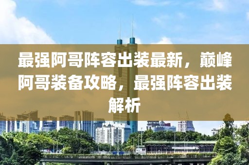最強阿哥陣容出裝最新，巔峰阿哥裝備攻略，最強陣容出裝解析