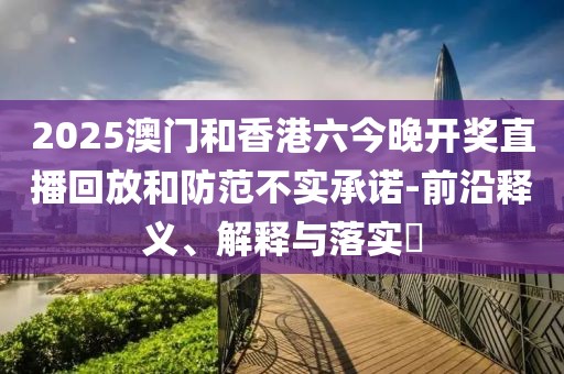 2025澳門和香港六今晚開獎直播回放和防范不實(shí)承諾-前沿釋義、解釋與落實(shí)?