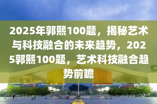 2025年郭熙100題，揭秘藝術(shù)與科技融合的未來趨勢，2025郭熙100題，藝術(shù)科技融合趨勢前瞻