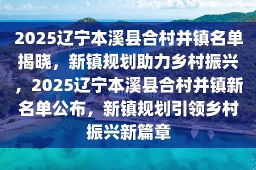 2025遼寧本溪縣合村并鎮(zhèn)名單揭曉，新鎮(zhèn)規(guī)劃助力鄉(xiāng)村振興，2025遼寧本溪縣合村并鎮(zhèn)新名單公布，新鎮(zhèn)規(guī)劃引領鄉(xiāng)村振興新篇章