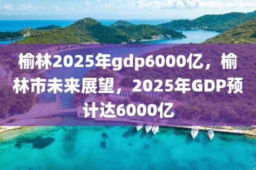榆林2025年gdp6000億，榆林市未來展望，2025年GDP預(yù)計達6000億