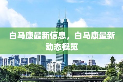白馬康最新信息，白馬康最新動態(tài)概覽