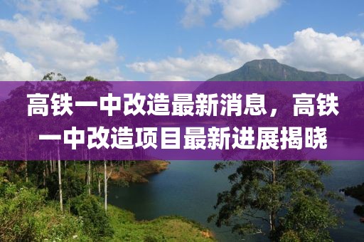 高鐵一中改造最新消息，高鐵一中改造項目最新進展揭曉