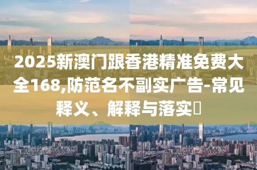 2025新澳門跟香港精準(zhǔn)免費大全168,防范名不副實廣告-常見釋義、解釋與落實?